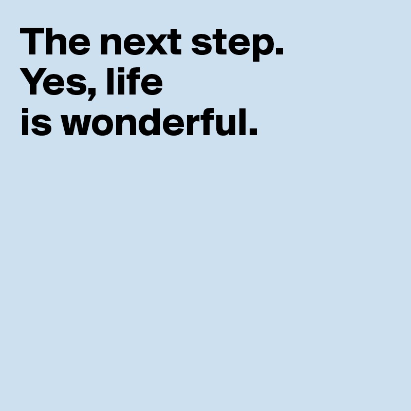 The next step. 
Yes, life 
is wonderful.





