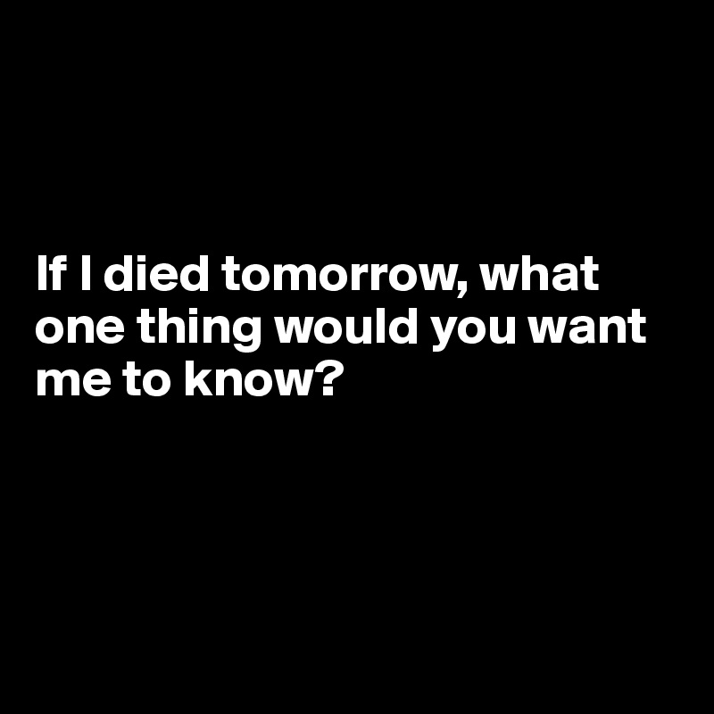 



If I died tomorrow, what one thing would you want me to know?




