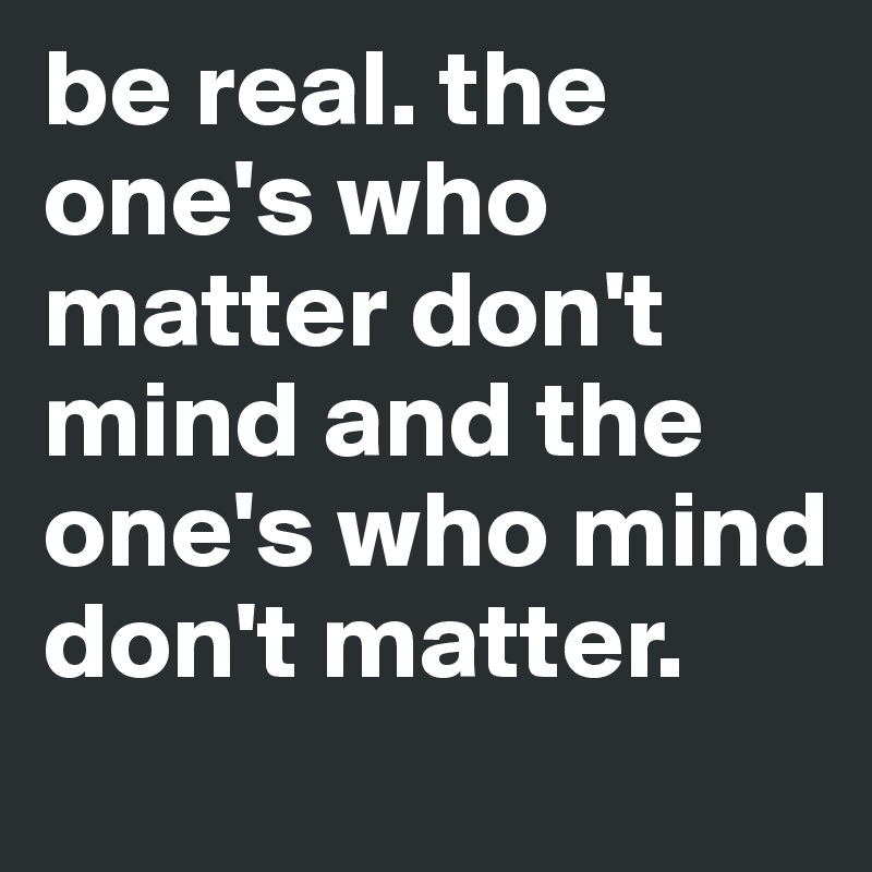 be real. the one's who matter don't mind and the one's who mind don't matter.