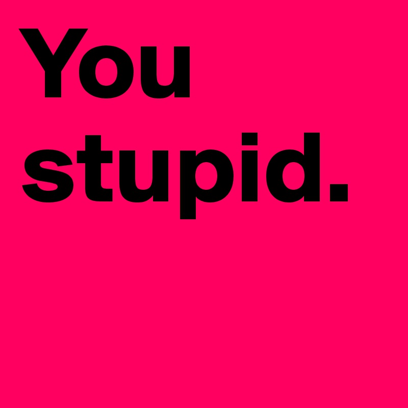 You stupid.