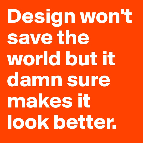 Design won't save the world but it damn sure makes it look better.