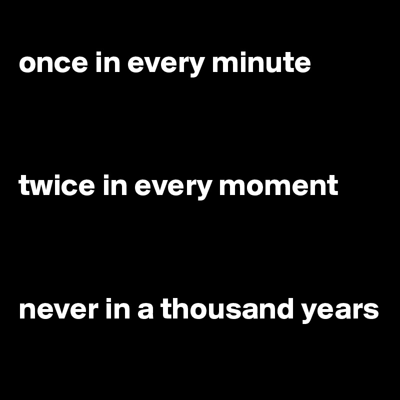 
once in every minute 



twice in every moment 



never in a thousand years
