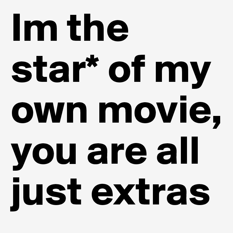 Im the star* of my own movie, you are all just extras
