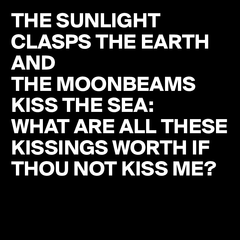 THE SUNLIGHT
CLASPS THE EARTH AND
THE MOONBEAMS KISS THE SEA:
WHAT ARE ALL THESE KISSINGS WORTH IF THOU NOT KISS ME?

