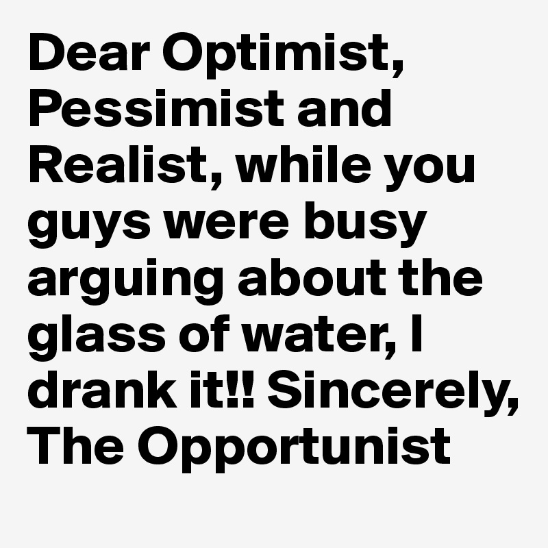 Dear Optimist, Pessimist and Realist, while you guys were busy arguing about the glass of water, I drank it!! Sincerely, The Opportunist 