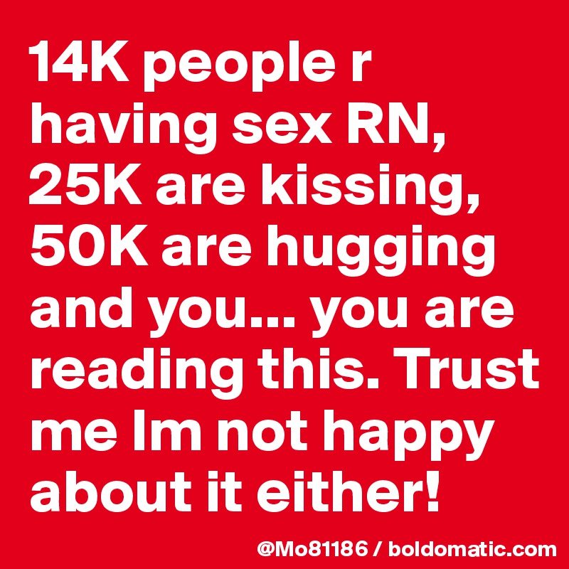 14K people r having sex RN, 25K are kissing, 50K are hugging and you... you are reading this. Trust me Im not happy about it either! 
