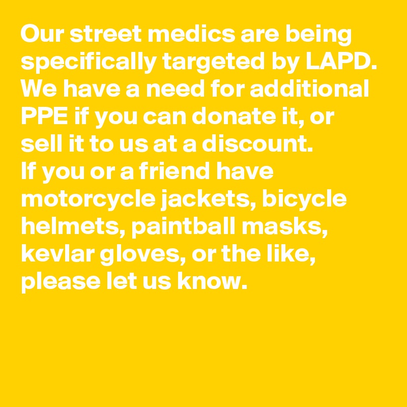 Our street medics are being specifically targeted by LAPD.
We have a need for additional PPE if you can donate it, or sell it to us at a discount.
If you or a friend have motorcycle jackets, bicycle helmets, paintball masks, kevlar gloves, or the like, please let us know.