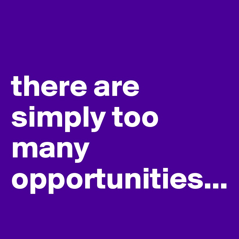 

there are simply too many 
opportunities...