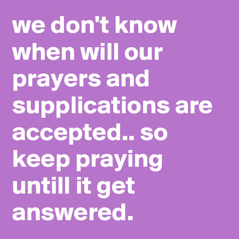 we don't know when will our prayers and supplications are accepted.. so keep praying untill it get answered. 