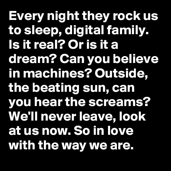 Every night they rock us to sleep, digital family. Is it real? Or is it a dream? Can you believe in machines? Outside, the beating sun, can you hear the screams? We'll never leave, look at us now. So in love with the way we are.