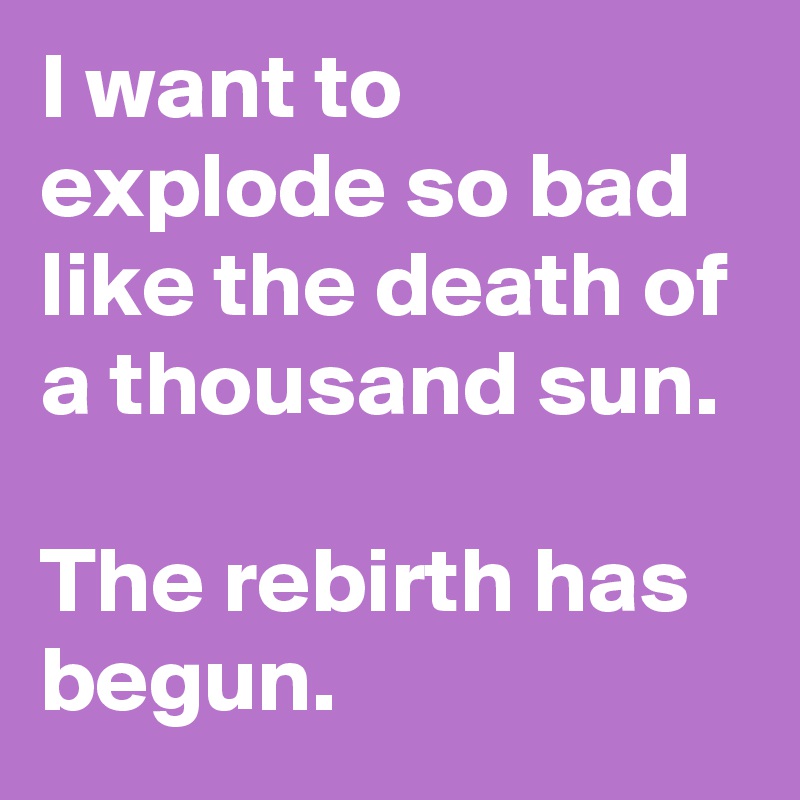 I want to explode so bad like the death of a thousand sun. 

The rebirth has begun.