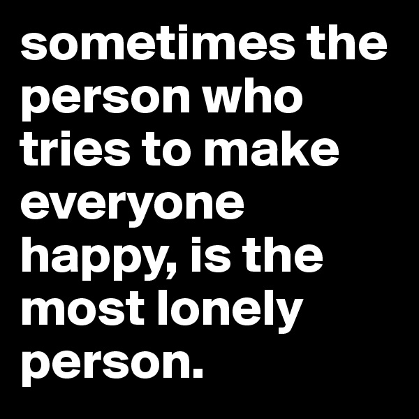 sometimes the person who tries to make everyone happy, is the most lonely person.