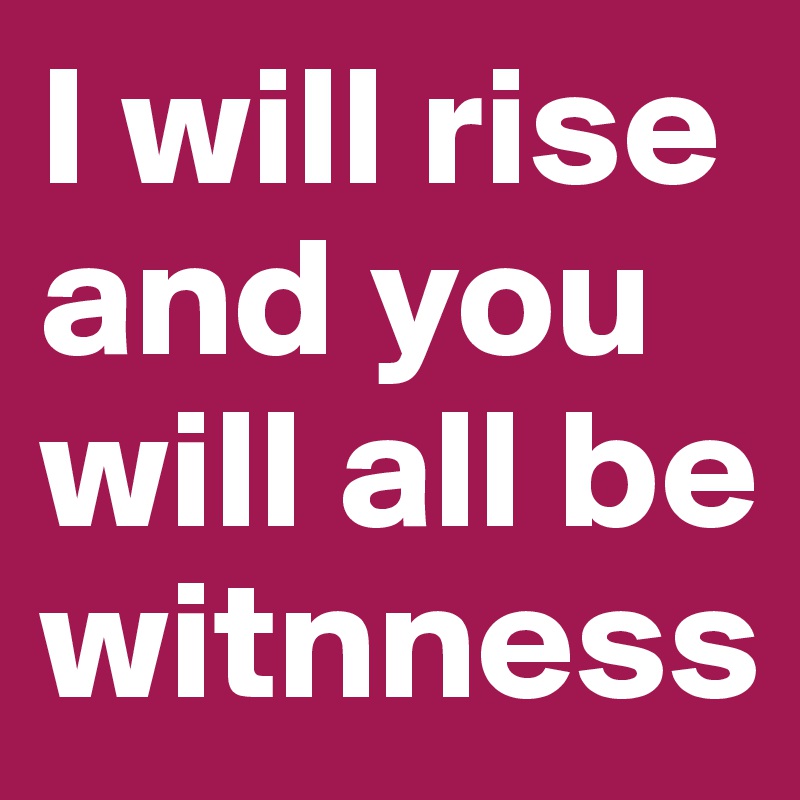 I will rise and you will all be witnness 