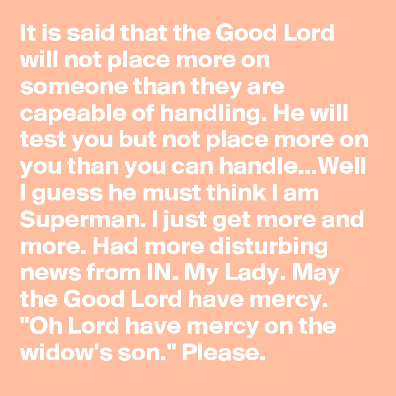 It is said that the Good Lord will not place more on someone than they are capeable of handling. He will test you but not place more on you than you can handle...Well I guess he must think I am Superman. I just get more and more. Had more disturbing news from IN. My Lady. May the Good Lord have mercy. "Oh Lord have mercy on the widow's son." Please.