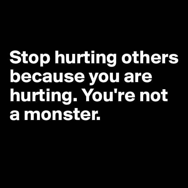 

Stop hurting others because you are hurting. You're not a monster. 

