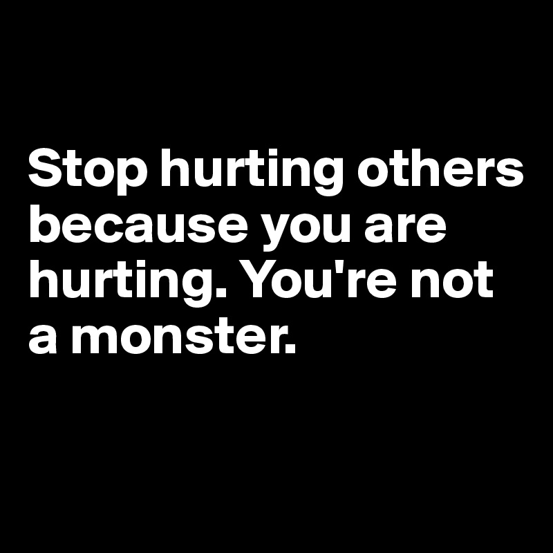 

Stop hurting others because you are hurting. You're not a monster. 

