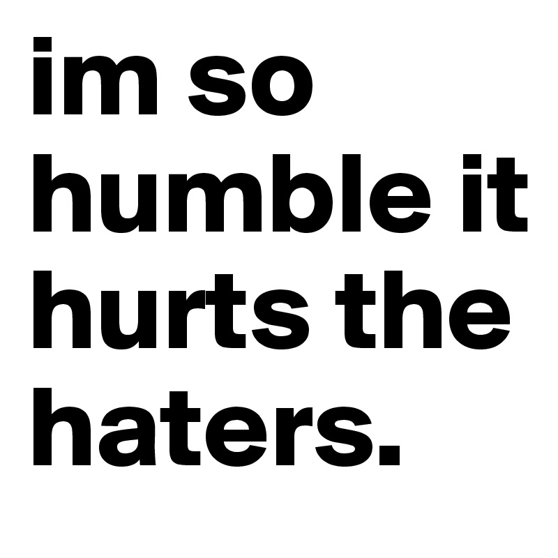 im so humble it hurts the haters. 
