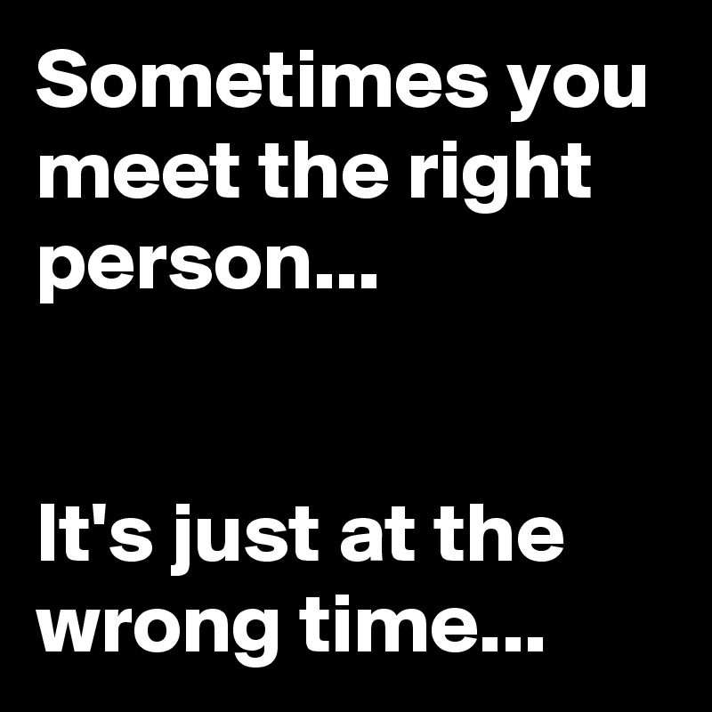 Sometimes you meet the right person...                                                                                        It's just at the wrong time... 
