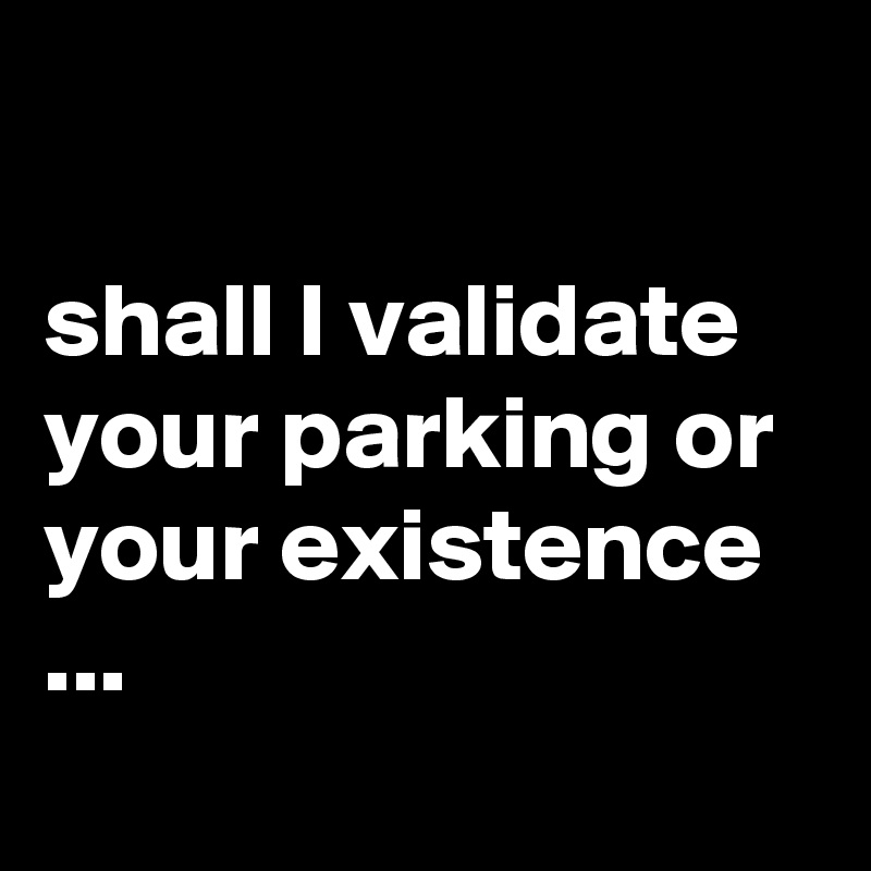 

shall I validate your parking or your existence ...
