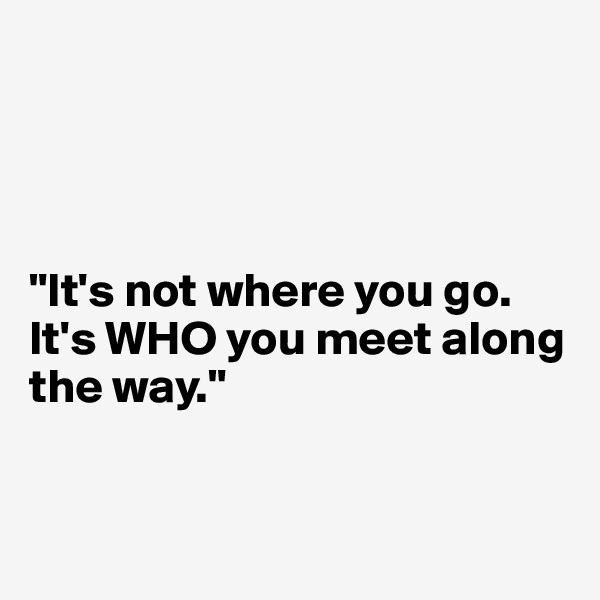 




"It's not where you go. It's WHO you meet along the way."


