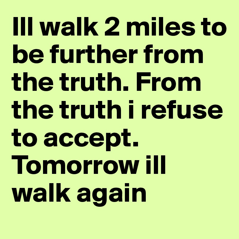 Ill walk 2 miles to be further from the truth. From the truth i refuse to accept. Tomorrow ill walk again