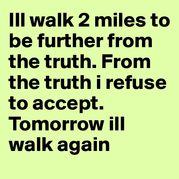 Ill walk 2 miles to be further from the truth. From the truth i refuse to accept. Tomorrow ill walk again