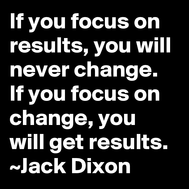 If you focus on results, you will never change.  If you focus on change, you will get results.
~Jack Dixon