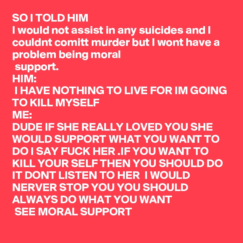 SO I TOLD HIM
I would not assist in any suicides and I couldnt comitt murder but I wont have a problem being moral
 support.
HIM: 
 I HAVE NOTHING TO LIVE FOR IM GOING TO KILL MYSELF
ME:
DUDE IF SHE REALLY LOVED YOU SHE WOULD SUPPORT WHAT YOU WANT TO DO I SAY FUCK HER .IF YOU WANT TO KILL YOUR SELF THEN YOU SHOULD DO IT DONT LISTEN TO HER  I WOULD NERVER STOP YOU YOU SHOULD  ALWAYS DO WHAT YOU WANT
 SEE MORAL SUPPORT  