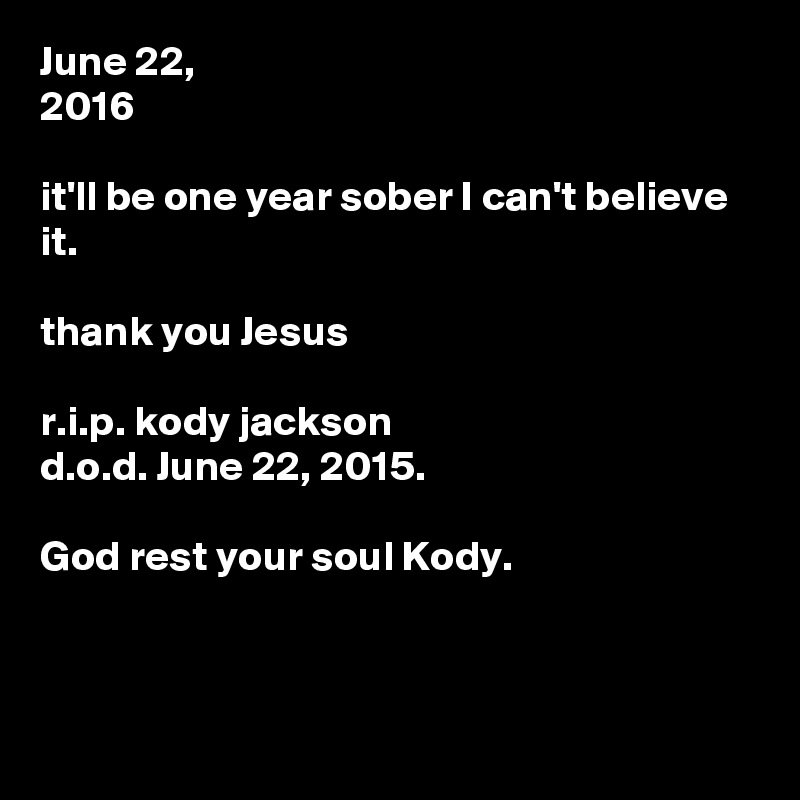 June 22, 
2016

it'll be one year sober I can't believe it.

thank you Jesus

r.i.p. kody jackson 
d.o.d. June 22, 2015.

God rest your soul Kody.



