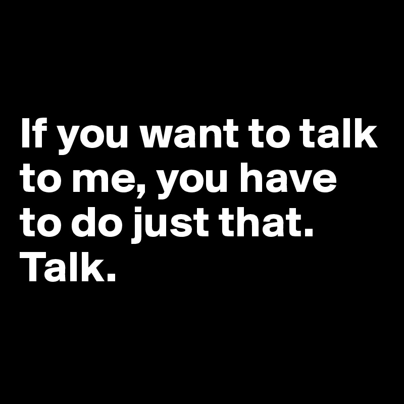 

If you want to talk to me, you have to do just that. Talk.

