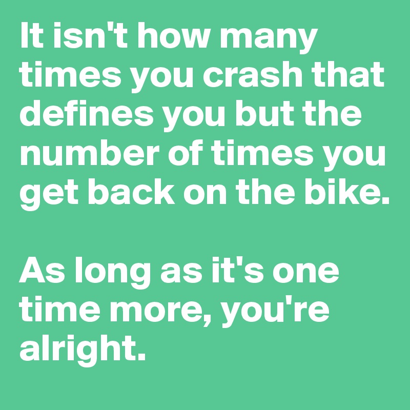 It isn't how many times you crash that defines you but the number of times you get back on the bike. 

As long as it's one time more, you're alright. 