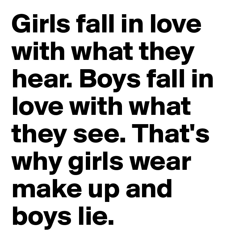 Girls fall in love with what they hear. Boys fall in love with what they see. That's why girls wear make up and boys lie.