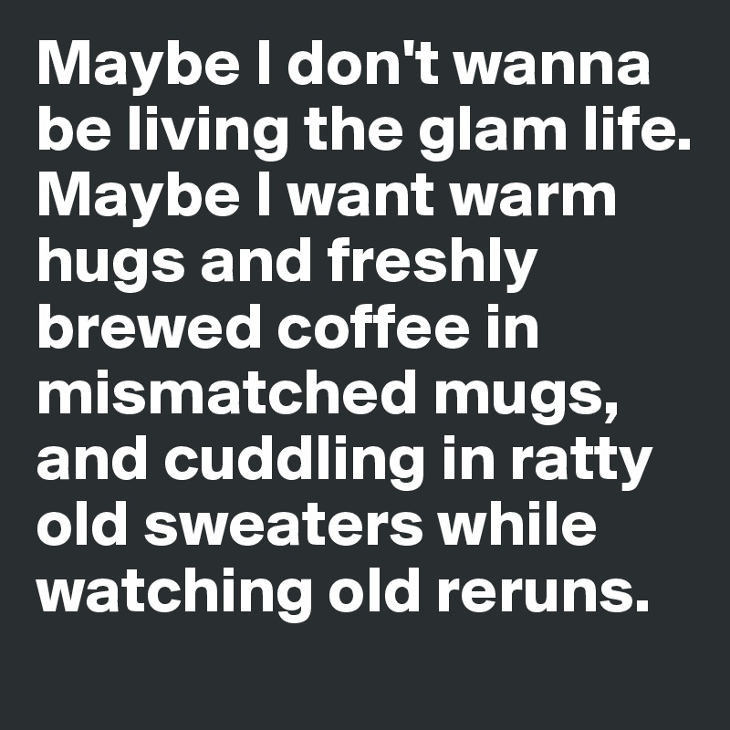 Maybe I don't wanna be living the glam life. Maybe I want warm hugs and freshly brewed coffee in mismatched mugs, and cuddling in ratty old sweaters while watching old reruns.