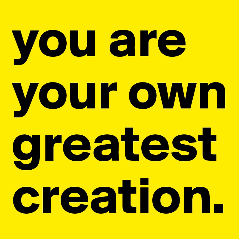 you are your own greatest creation.
