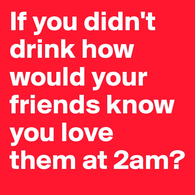 If you didn't drink how would your friends know you love them at 2am?
