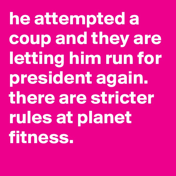he attempted a coup and they are letting him run for president again. 
there are stricter rules at planet fitness.