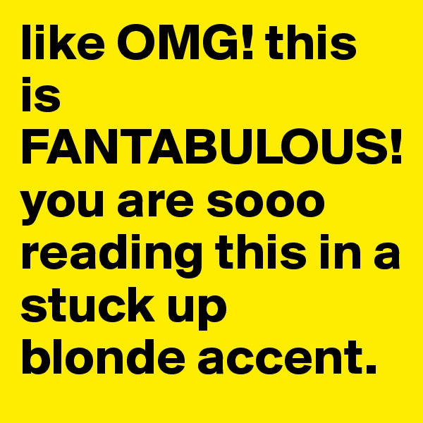 like OMG! this is FANTABULOUS!
you are sooo reading this in a stuck up blonde accent.