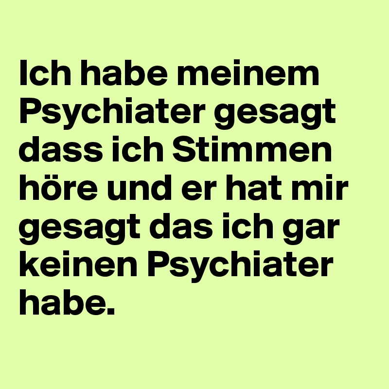 
Ich habe meinem Psychiater gesagt dass ich Stimmen höre und er hat mir gesagt das ich gar keinen Psychiater habe.
