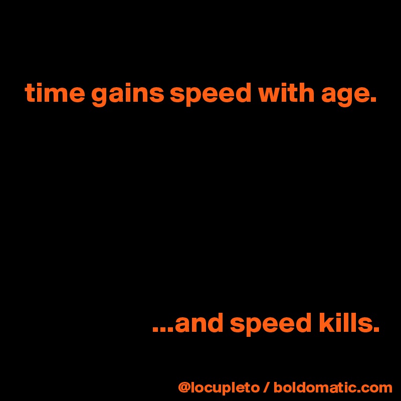 

 time gains speed with age.
                       
                                              
                                              
                                              
                                              
                                              
                                             
                       ...and speed kills. 
