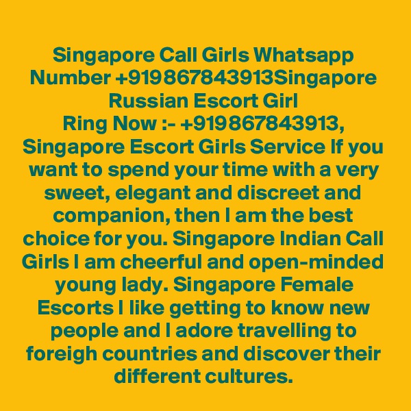 Singapore Call Girls Whatsapp Number +919867843913Singapore Russian Escort Girl
Ring Now :- +919867843913, Singapore Escort Girls Service If you want to spend your time with a very sweet, elegant and discreet and companion, then I am the best choice for you. Singapore Indian Call Girls I am cheerful and open-minded young lady. Singapore Female Escorts I like getting to know new people and I adore travelling to foreigh countries and discover their different cultures.