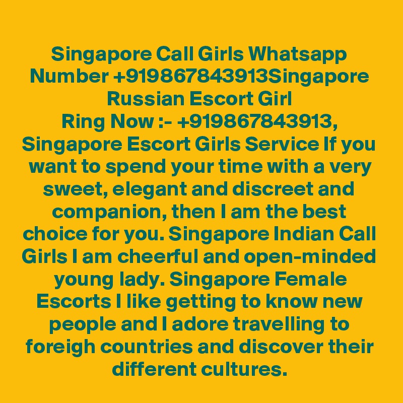 Singapore Call Girls Whatsapp Number +919867843913Singapore Russian Escort Girl
Ring Now :- +919867843913, Singapore Escort Girls Service If you want to spend your time with a very sweet, elegant and discreet and companion, then I am the best choice for you. Singapore Indian Call Girls I am cheerful and open-minded young lady. Singapore Female Escorts I like getting to know new people and I adore travelling to foreigh countries and discover their different cultures.
