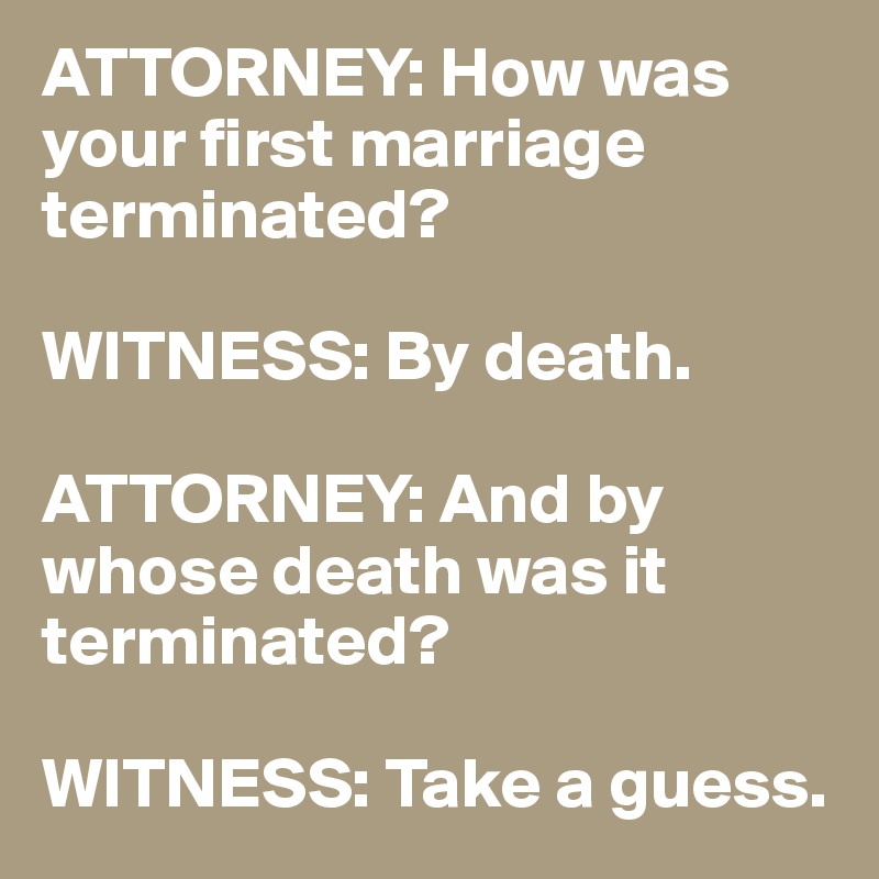 ATTORNEY: How was your first marriage terminated?

WITNESS: By death.

ATTORNEY: And by whose death was it terminated?

WITNESS: Take a guess.