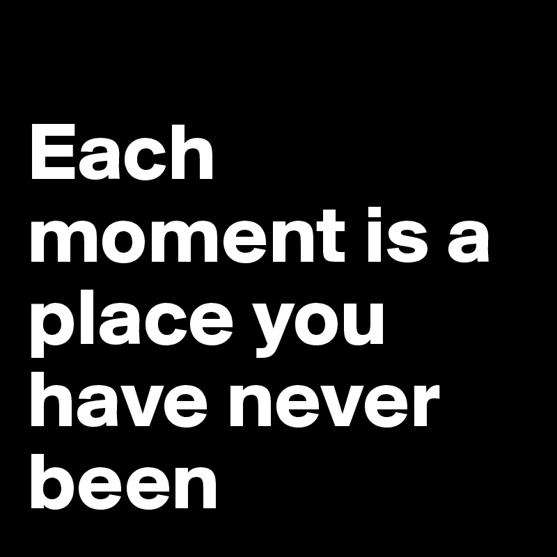 
Each moment is a place you have never been