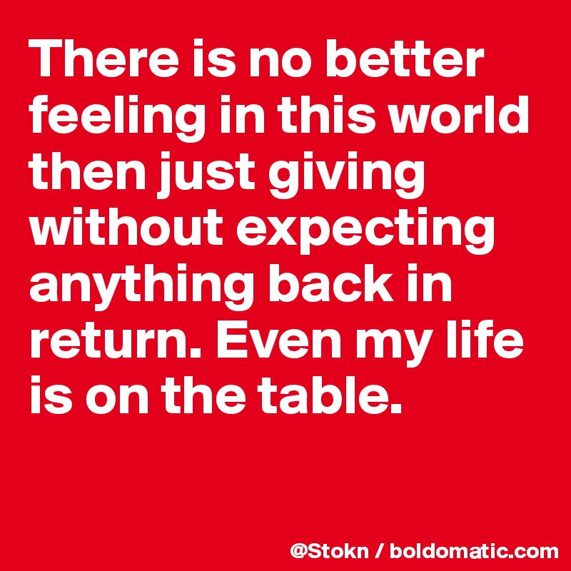 There is no better feeling in this world then just giving without expecting anything back in return. Even my life is on the table.

