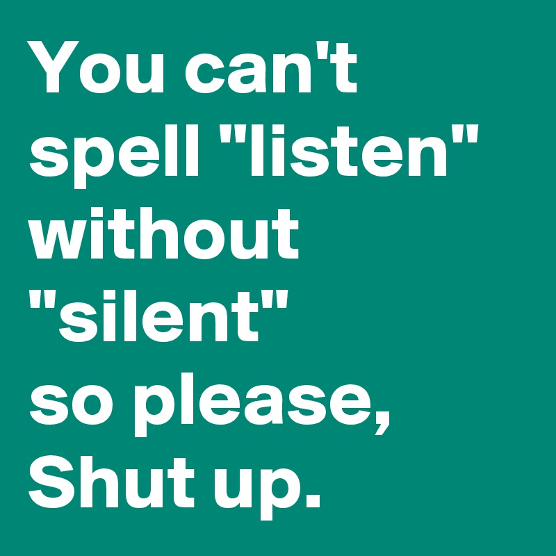 You can't spell "listen" without "silent" 
so please, Shut up.