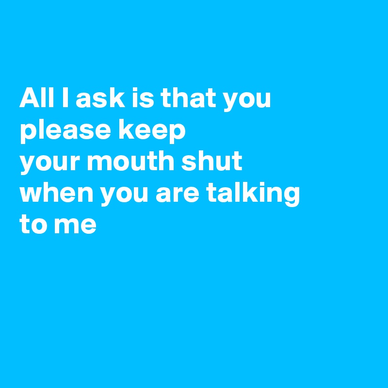 

All I ask is that you please keep
your mouth shut
when you are talking
to me



