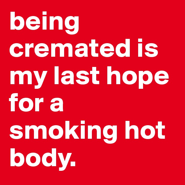 being cremated is my last hope for a smoking hot body. 