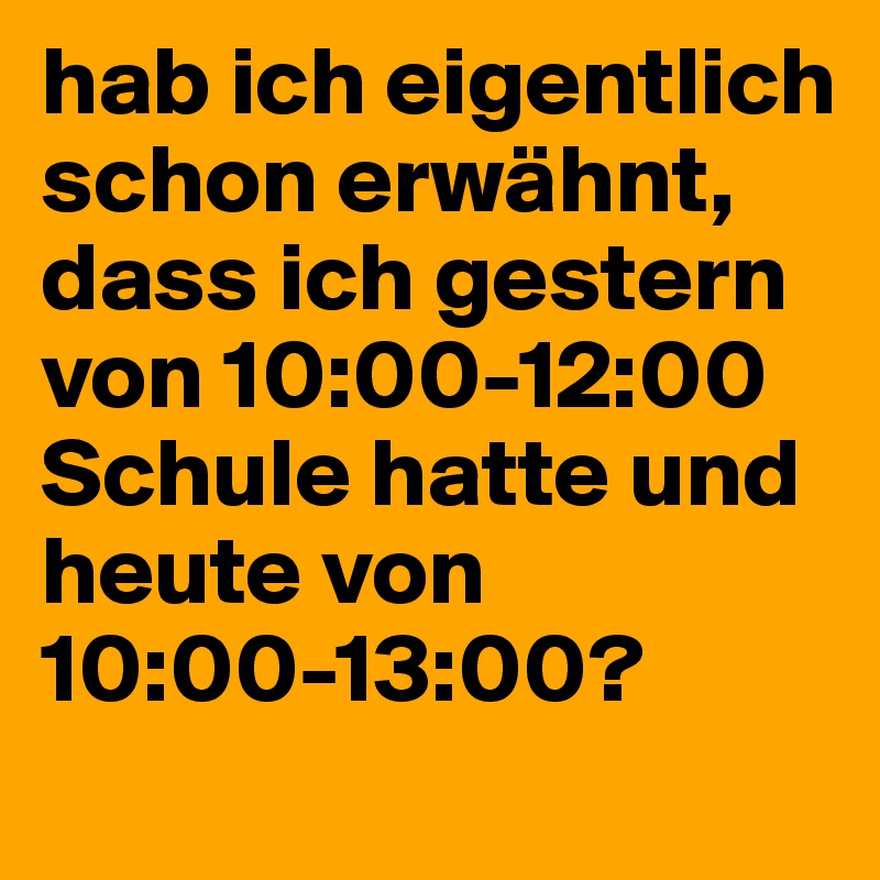 hab ich eigentlich schon erwähnt, dass ich gestern von 10:00-12:00 Schule hatte und heute von 10:00-13:00?