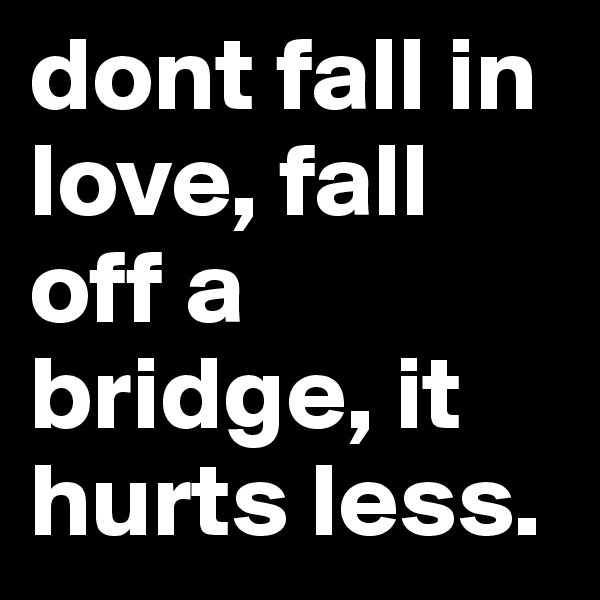 dont fall in love, fall off a bridge, it hurts less.