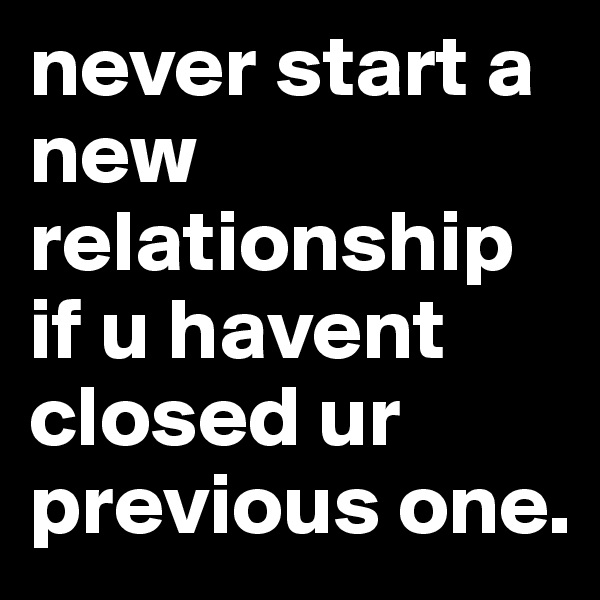 never start a new relationship if u havent closed ur previous one. 